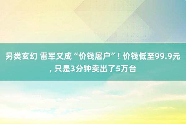 另类玄幻 雷军又成“价钱屠户”! 价钱低至99.9元， 只是3分钟卖出了5万台