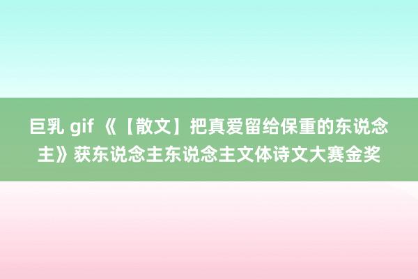 巨乳 gif 《【散文】把真爱留给保重的东说念主》获东说念主东说念主文体诗文大赛金奖