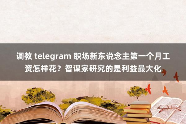 调教 telegram 职场新东说念主第一个月工资怎样花？智谋家研究的是利益最大化