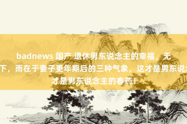 badnews 国产 退休男东说念主的幸福，无关待业金高下，而在于妻子更年期后的三种气象，这才是男东说念主的春药！