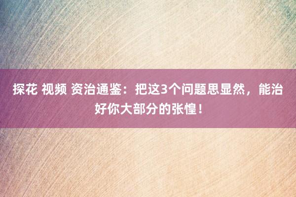 探花 视频 资治通鉴：把这3个问题思显然，能治好你大部分的张惶！