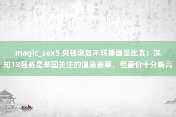 magic_sex5 央视恢复不转播国足比赛：深知18强赛是举国关注的遑急赛事，但要价十分畸高