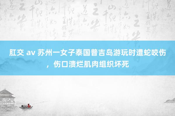 肛交 av 苏州一女子泰国普吉岛游玩时遭蛇咬伤，伤口溃烂肌肉组织坏死