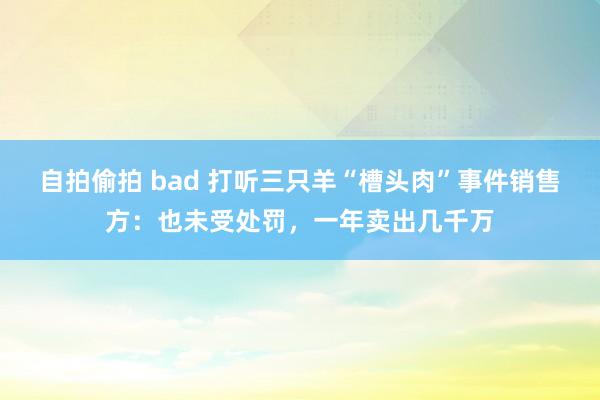 自拍偷拍 bad 打听三只羊“槽头肉”事件销售方：也未受处罚，一年卖出几千万