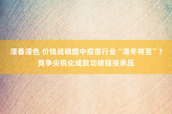 淫香淫色 价钱战硝烟中疫苗行业“凛冬将至”？竞争尖锐化或致功绩链接承压