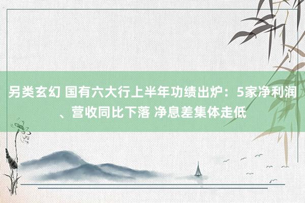 另类玄幻 国有六大行上半年功绩出炉：5家净利润、营收同比下落 净息差集体走低