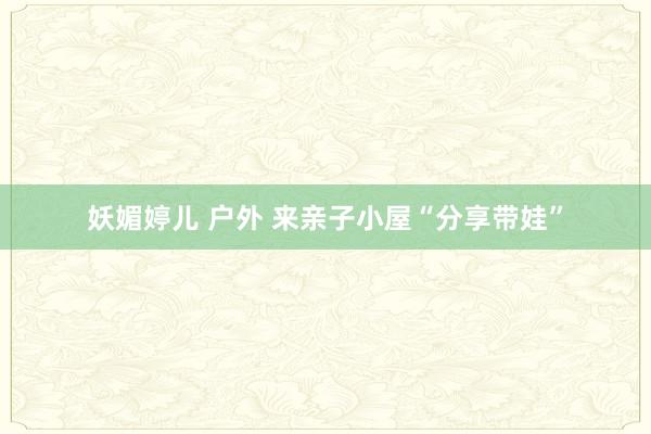 妖媚婷儿 户外 来亲子小屋“分享带娃”