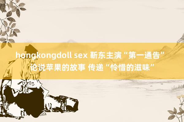 hongkongdoll sex 靳东主演“第一通告” 论说苹果的故事 传递“怜惜的滋味”