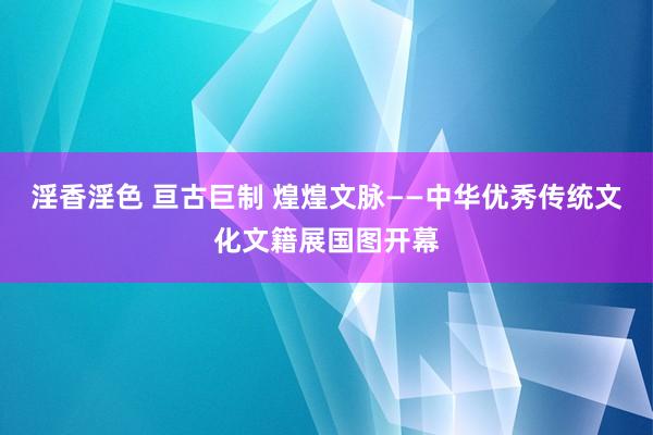 淫香淫色 亘古巨制 煌煌文脉——中华优秀传统文化文籍展国图开幕