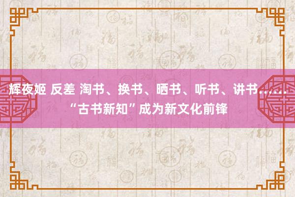 辉夜姬 反差 淘书、换书、晒书、听书、讲书……“古书新知”成为新文化前锋