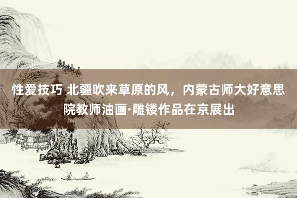 性爱技巧 北疆吹来草原的风，内蒙古师大好意思院教师油画·雕镂作品在京展出