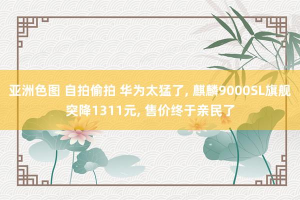 亚洲色图 自拍偷拍 华为太猛了， 麒麟9000SL旗舰突降1311元， 售价终于亲民了