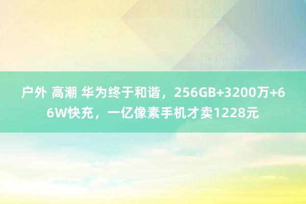 户外 高潮 华为终于和谐，256GB+3200万+66W快充，一亿像素手机才卖1228元