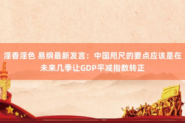 淫香淫色 易纲最新发言：中国咫尺的要点应该是在未来几季让GDP平减指数转正