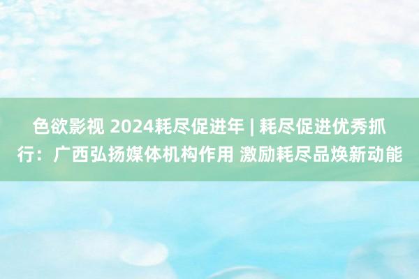 色欲影视 2024耗尽促进年 | 耗尽促进优秀抓行：广西弘扬媒体机构作用 激励耗尽品焕新动能