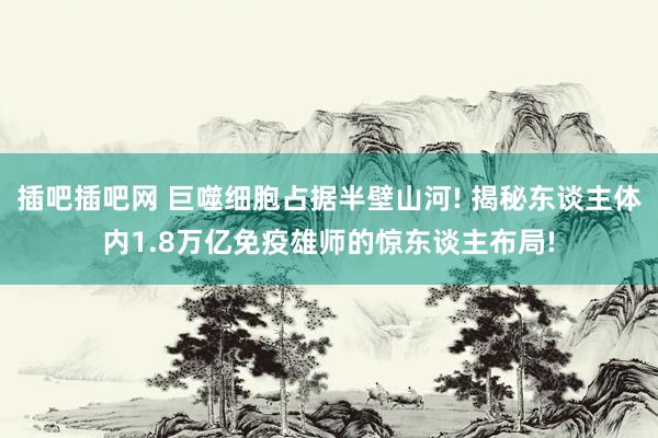 插吧插吧网 巨噬细胞占据半壁山河! 揭秘东谈主体内1.8万亿免疫雄师的惊东谈主布局!