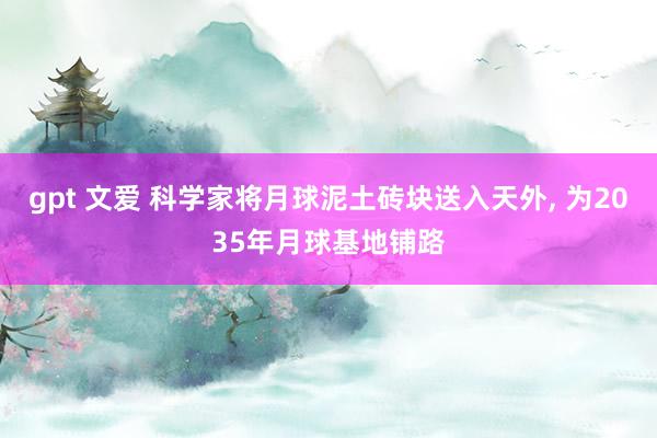 gpt 文爱 科学家将月球泥土砖块送入天外， 为2035年月球基地铺路