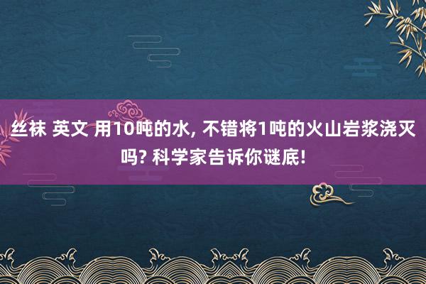 丝袜 英文 用10吨的水， 不错将1吨的火山岩浆浇灭吗? 科学家告诉你谜底!