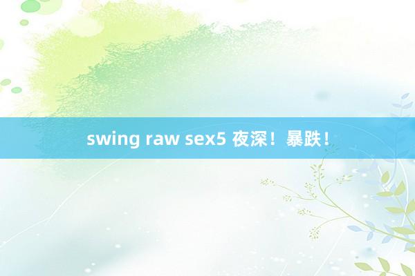 swing raw sex5 夜深！暴跌！