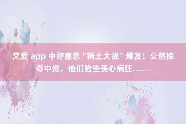 文爱 app 中好意思“稀土大战”爆发！公然掠夺中资，他们险些丧心病狂……