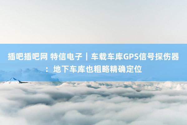 插吧插吧网 特信电子｜车载车库GPS信号探伤器：地下车库也粗略精确定位