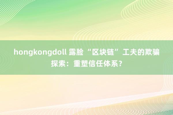 hongkongdoll 露脸 “区块链” 工夫的欺骗探索：重塑信任体系？