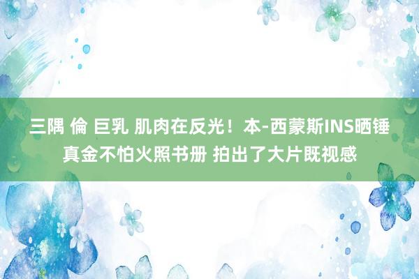 三隅 倫 巨乳 肌肉在反光！本-西蒙斯INS晒锤真金不怕火照书册 拍出了大片既视感