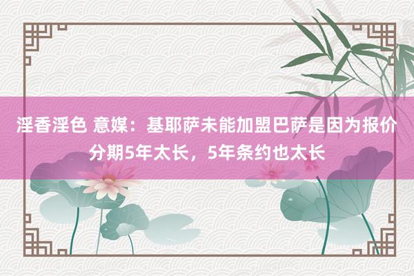 淫香淫色 意媒：基耶萨未能加盟巴萨是因为报价分期5年太长，5年条约也太长