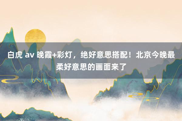 白虎 av 晚霞+彩灯，绝好意思搭配！北京今晚最柔好意思的画面来了