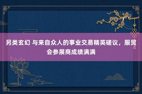 另类玄幻 与来自众人的事业交易精英磋议，服贸会参展商成绩满满