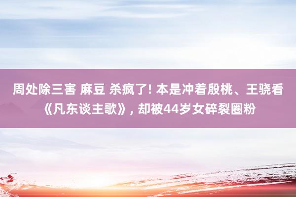 周处除三害 麻豆 杀疯了! 本是冲着殷桃、王骁看《凡东谈主歌》， 却被44岁女碎裂圈粉