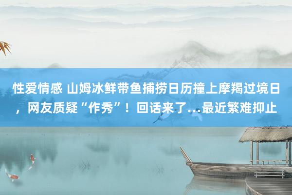 性爱情感 山姆冰鲜带鱼捕捞日历撞上摩羯过境日，网友质疑“作秀”！回话来了…最近繁难抑止