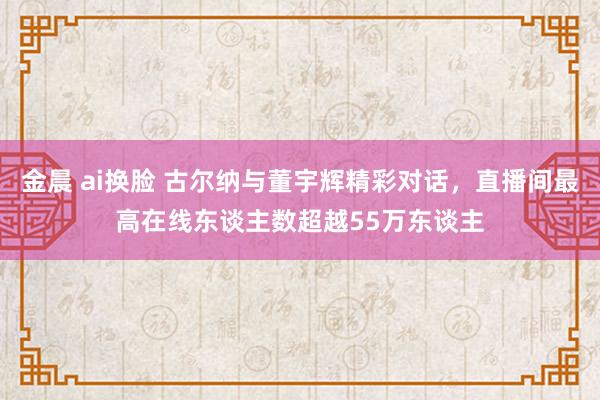 金晨 ai换脸 古尔纳与董宇辉精彩对话，直播间最高在线东谈主数超越55万东谈主