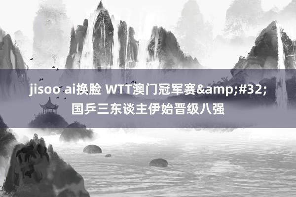 jisoo ai换脸 WTT澳门冠军赛&#32;国乒三东谈主伊始晋级八强