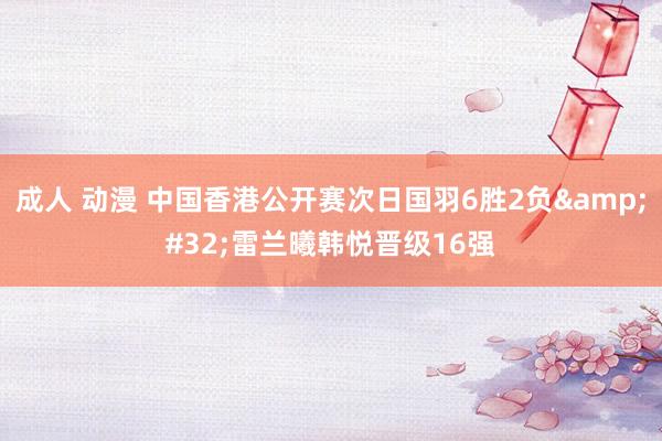 成人 动漫 中国香港公开赛次日国羽6胜2负&#32;雷兰曦韩悦晋级16强