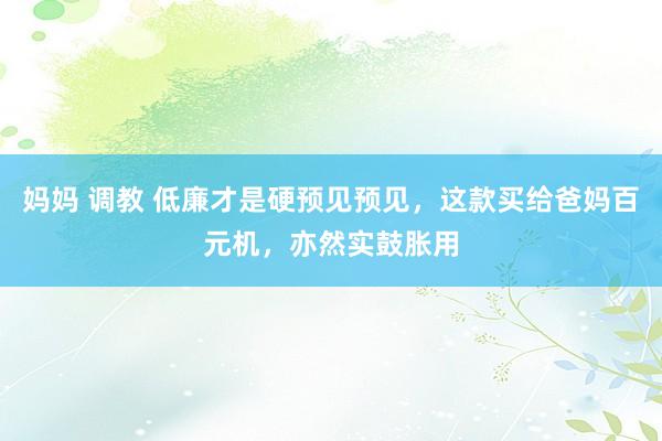 妈妈 调教 低廉才是硬预见预见，这款买给爸妈百元机，亦然实鼓胀用