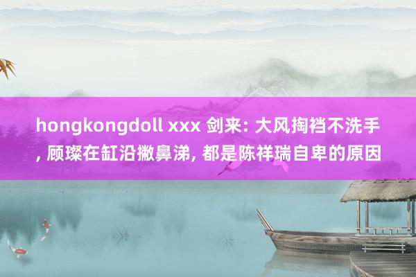 hongkongdoll xxx 剑来: 大风掏裆不洗手, 顾璨在缸沿撇鼻涕, 都是陈祥瑞自卑的原因