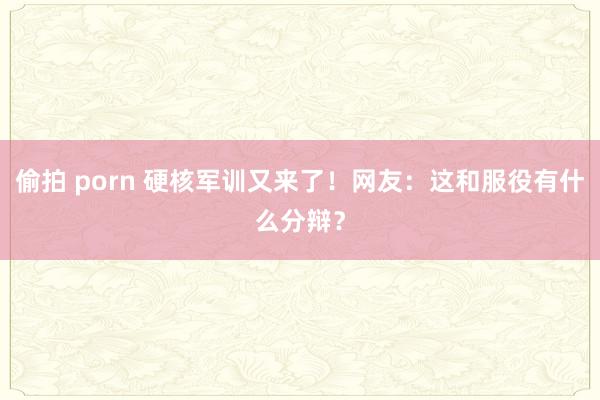 偷拍 porn 硬核军训又来了！网友：这和服役有什么分辩？