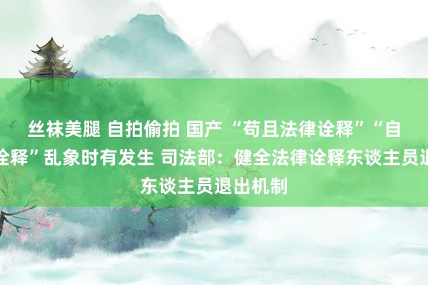 丝袜美腿 自拍偷拍 国产 “苟且法律诠释”“自恃法律诠释”乱象时有发生 司法部：健全法律诠释东谈主员退出机制