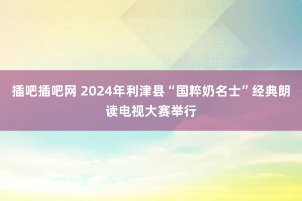 插吧插吧网 2024年利津县“国粹奶名士”经典朗读电视大赛举行