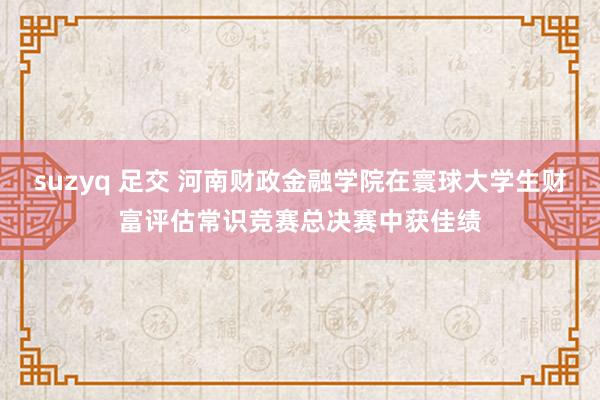 suzyq 足交 河南财政金融学院在寰球大学生财富评估常识竞赛总决赛中获佳绩