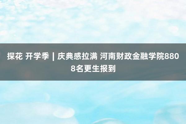 探花 开学季∣庆典感拉满 河南财政金融学院8808名更生报到