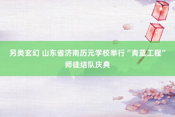 另类玄幻 山东省济南历元学校举行“青蓝工程”师徒结队庆典