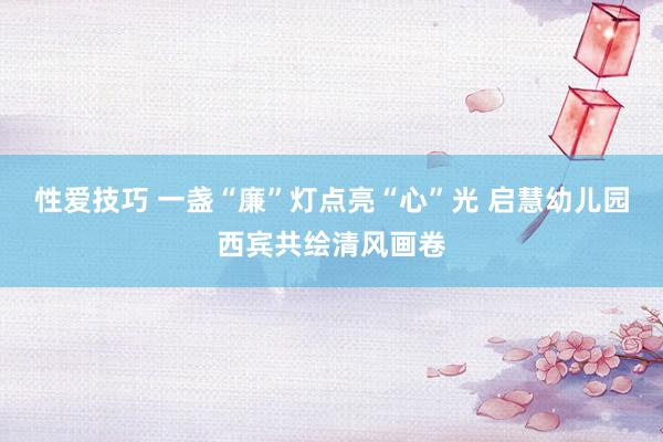 性爱技巧 一盏“廉”灯点亮“心”光 启慧幼儿园西宾共绘清风画卷