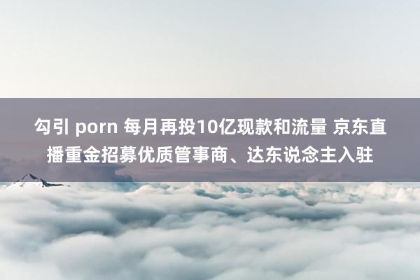 勾引 porn 每月再投10亿现款和流量 京东直播重金招募优质管事商、达东说念主入驻