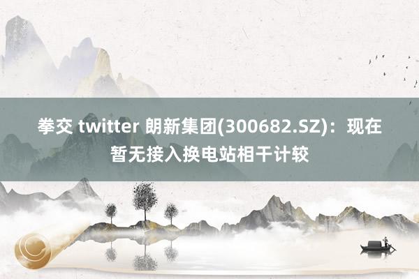 拳交 twitter 朗新集团(300682.SZ)：现在暂无接入换电站相干计较