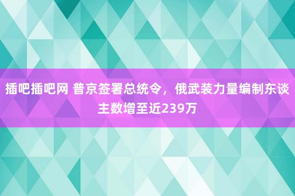 插吧插吧网 普京签署总统令，俄武装力量编制东谈主数增至近239万