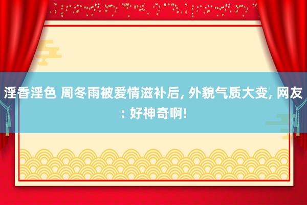 淫香淫色 周冬雨被爱情滋补后， 外貌气质大变， 网友: 好神奇啊!