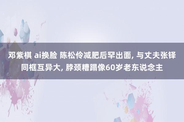 邓紫棋 ai换脸 陈松伶减肥后罕出面， 与丈夫张铎同框互异大， 脖颈糟蹋像60岁老东说念主