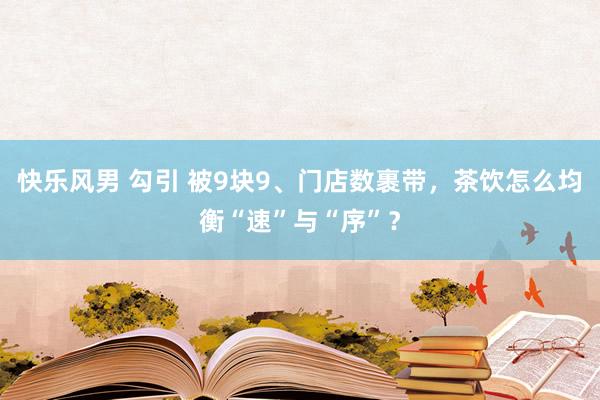 快乐风男 勾引 被9块9、门店数裹带，茶饮怎么均衡“速”与“序”？